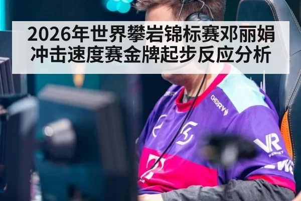 2026年世界攀岩锦标赛邓丽娟冲击速度赛金牌起步反应分析